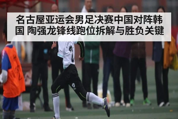名古屋亚运会男足决赛中国对阵韩国 陶强龙锋线跑位拆解与胜负关键