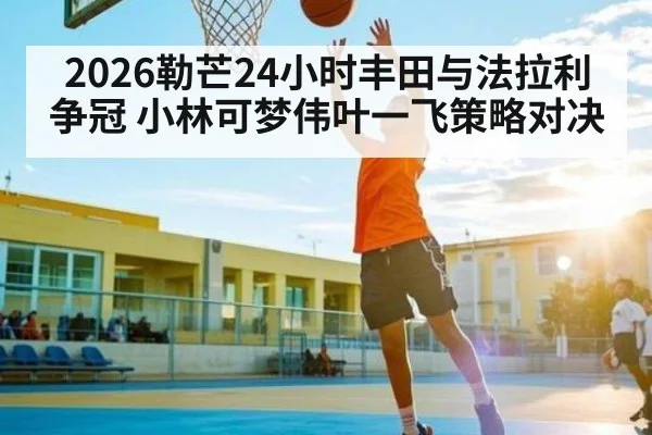 2026勒芒24小时丰田与法拉利争冠 小林可梦伟叶一飞策略对决